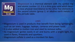 USES
• Magnesium is used in products that benefit from being lightweight,
such as car seats, luggage, laptops, cameras and power tools.
• It is also added to molten iron and steel to remove sulfur.
• As magnesium ignites easily in air and burns with a bright light, it’s
used in flares, fireworks and sparklers.
• Magnesium sulfate is used as a mordant for dyes.
Magnesium is a chemical element with the symbol Mg
and atomic number 12. It is a shiny gray solid which bears
a close physical resemblance to the other five elements in
the second column (group 2, or alkaline earth metals) of
the periodic table.
 