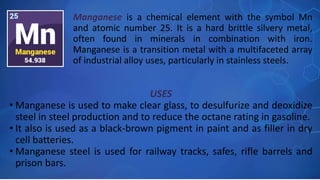 USES
• Manganese is used to make clear glass, to desulfurize and deoxidize
steel in steel production and to reduce the octane rating in gasoline.
• It also is used as a black-brown pigment in paint and as filler in dry
cell batteries.
• Manganese steel is used for railway tracks, safes, rifle barrels and
prison bars.
Manganese is a chemical element with the symbol Mn
and atomic number 25. It is a hard brittle silvery metal,
often found in minerals in combination with iron.
Manganese is a transition metal with a multifaceted array
of industrial alloy uses, particularly in stainless steels.
 