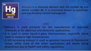 USES
• Mercury is used primarily for the manufacture of industrial
chemicals or for electrical and electronic applications.
• It is used in some liquid-in-glass thermometers, especially those
used to measure high temperatures.
• A still increasing amount is used as gaseous mercury in fluorescent
lamps, while most of the other applications are slowly being
phased out due to health and safety regulations.
Mercury is a chemical element with the symbol Hg and
atomic number 80. It is commonly known as quicksilver
and was formerly named hydrargyrum.
 