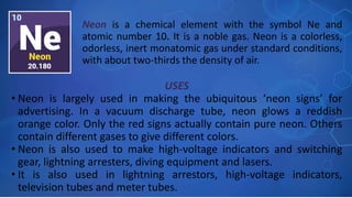 USES
• Neon is largely used in making the ubiquitous ‘neon signs’ for
advertising. In a vacuum discharge tube, neon glows a reddish
orange color. Only the red signs actually contain pure neon. Others
contain different gases to give different colors.
• Neon is also used to make high-voltage indicators and switching
gear, lightning arresters, diving equipment and lasers.
• It is also used in lightning arrestors, high-voltage indicators,
television tubes and meter tubes.
Neon is a chemical element with the symbol Ne and
atomic number 10. It is a noble gas. Neon is a colorless,
odorless, inert monatomic gas under standard conditions,
with about two-thirds the density of air.
 