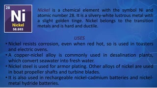 USES
• Nickel resists corrosion, even when red hot, so is used in toasters
and electric ovens.
• A copper-nickel alloy is commonly used in desalination plants,
which convert seawater into fresh water.
• Nickel steel is used for armor plating. Other alloys of nickel are used
in boat propeller shafts and turbine blades.
• It is also used in rechargeable nickel-cadmium batteries and nickel-
metal hydride batteries.
Nickel is a chemical element with the symbol Ni and
atomic number 28. It is a silvery-white lustrous metal with
a slight golden tinge. Nickel belongs to the transition
metals and is hard and ductile.
 
