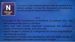 USES
• It is used in the manufacture of ammonia, to produce nitric acid
and subsequently used as a fertilizer.
• Nitric acid salts include important compounds like potassium
nitrate, ammonium nitrate, and nitric acid.
• Liquid nitrogen is utilized as a refrigerant for transporting foodstuff
and freezing purposes.
• Preservation of bodies and reproductive cells and stable storage of
biological samples also makes use of liquid nitrogen.
Nitrogen is the chemical element with the symbol N and
atomic number 7. It was first discovered and isolated by
Scottish physician Daniel Rutherford in 1772.
 