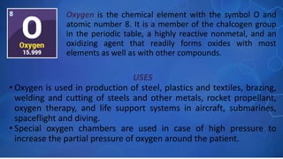USES
• Oxygen is used in production of steel, plastics and textiles, brazing,
welding and cutting of steels and other metals, rocket propellant,
oxygen therapy, and life support systems in aircraft, submarines,
spaceflight and diving.
• Special oxygen chambers are used in case of high pressure to
increase the partial pressure of oxygen around the patient.
Oxygen is the chemical element with the symbol O and
atomic number 8. It is a member of the chalcogen group
in the periodic table, a highly reactive nonmetal, and an
oxidizing agent that readily forms oxides with most
elements as well as with other compounds.
 
