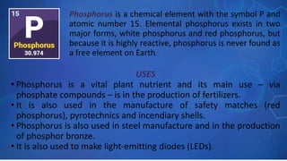 USES
• Phosphorus is a vital plant nutrient and its main use – via
phosphate compounds – is in the production of fertilizers.
• It is also used in the manufacture of safety matches (red
phosphorus), pyrotechnics and incendiary shells.
• Phosphorus is also used in steel manufacture and in the production
of phosphor bronze.
• It is also used to make light-emitting diodes (LEDs).
Phosphorus is a chemical element with the symbol P and
atomic number 15. Elemental phosphorus exists in two
major forms, white phosphorus and red phosphorus, but
because it is highly reactive, phosphorus is never found as
a free element on Earth.
 