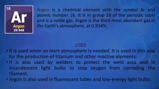 USES
• It is used when an inert atmosphere is needed. It is used in this way
for the production of titanium and other reactive elements.
• It is also used by welders to protect the weld area and in
incandescent light bulbs to stop oxygen from corroding the
filament.
• Argon is also used in fluorescent tubes and low-energy light bulbs.
Argon is a chemical element with the symbol Ar and
atomic number 18. It is in group 18 of the periodic table
and is a noble gas. Argon is the third-most abundant gas in
the Earth's atmosphere, at 0.934%.
 
