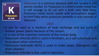 USES
• It can be used as a medium of heat exchange and are used in
nuclear power plants because of this reason.
• It is one of the essential nutrients of the human body.
• Potassium chloride (KCl) is used in fertilizers, as a salt substitute and
to produce other chemicals.
• Potassium hydroxide (KOH) is used to make soaps, detergents and
drain cleaners.
• Potassium chloride is also used in injections.
Potassium is a chemical element with the symbol K and
atomic number 19. Potassium is a silvery-white metal that
is soft enough to be cut with a knife with little force.
Potassium metal reacts rapidly with atmospheric oxygen
to form flaky white potassium peroxide in only seconds of
exposure.
 
