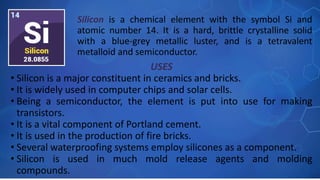 USES
• Silicon is a major constituent in ceramics and bricks.
• It is widely used in computer chips and solar cells.
• Being a semiconductor, the element is put into use for making
transistors.
• It is a vital component of Portland cement.
• It is used in the production of fire bricks.
• Several waterproofing systems employ silicones as a component.
• Silicon is used in much mold release agents and molding
compounds.
Silicon is a chemical element with the symbol Si and
atomic number 14. It is a hard, brittle crystalline solid
with a blue-grey metallic luster, and is a tetravalent
metalloid and semiconductor.
 