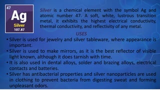USES
• Silver is used for jewelry and silver tableware, where appearance is
important.
• Silver is used to make mirrors, as it is the best reflector of visible
light known, although it does tarnish with time.
• It is also used in dental alloys, solder and brazing alloys, electrical
contacts and batteries.
• Silver has antibacterial properties and silver nanoparticles are used
in clothing to prevent bacteria from digesting sweat and forming
unpleasant odors.
Silver is a chemical element with the symbol Ag and
atomic number 47. A soft, white, lustrous transition
metal, it exhibits the highest electrical conductivity,
thermal conductivity, and reflectivity of any metal.
 