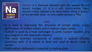 USES
• It is used in improving the structure of certain alloys; soaps,
purification of molten metals and in sodium vapor lamps.
• Sodium is used as a heat exchanger in some nuclear reactors, and
as a reagent in the chemicals industry.
• The most common compound of sodium is sodium chloride
(common salt). It is added to food and used to de-ice roads in
winter.
• Solid sodium carbonate is required in making glass.
Sodium is a chemical element with the symbol Na and
atomic number 11. It is a soft, silvery-white, highly
reactive metal. Sodium is an alkali metal, being in group 1
of the periodic table. Its only stable isotope is ²³Na.
 