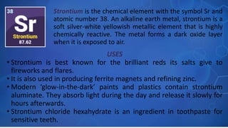USES
• Strontium is best known for the brilliant reds its salts give to
fireworks and flares.
• It is also used in producing ferrite magnets and refining zinc.
• Modern ‘glow-in-the-dark’ paints and plastics contain strontium
aluminate. They absorb light during the day and release it slowly for
hours afterwards.
• Strontium chloride hexahydrate is an ingredient in toothpaste for
sensitive teeth.
Strontium is the chemical element with the symbol Sr and
atomic number 38. An alkaline earth metal, strontium is a
soft silver-white yellowish metallic element that is highly
chemically reactive. The metal forms a dark oxide layer
when it is exposed to air.
 