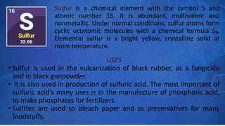 USES
• Sulfur is used in the vulcanization of black rubber, as a fungicide
and in black gunpowder.
• It is also used in production of sulfuric acid. The most important of
sulfuric acid’s many uses is in the manufacture of phosphoric acid,
to make phosphates for fertilizers.
• Sulfites are used to bleach paper and as preservatives for many
foodstuffs.
Sulfur is a chemical element with the symbol S and
atomic number 16. It is abundant, multivalent and
nonmetallic. Under normal conditions, sulfur atoms form
cyclic octatomic molecules with a chemical formula S₈.
Elemental sulfur is a bright yellow, crystalline solid at
room temperature.
 