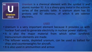 USES
• Uranium is a very important element because it provides us with
nuclear fuel used to generate electricity in nuclear power stations.
• It is also the major material from which other synthetic
transuranium elements are made.
• The leftover waste, depleted uranium, can be used as ballast for
ships and counterweights for aircraft.
• It is also used in ammunition and armor.
Uranium is a chemical element with the symbol U and
atomic number 92. It is a silvery-grey metal in the actinide
series of the periodic table. A uranium atom has 92
protons and 92 electrons, of which 6 are valence
electrons.
 
