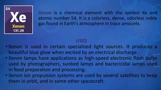 USES
• Xenon is used in certain specialized light sources. It produces a
beautiful blue glow when excited by an electrical discharge.
• Xenon lamps have applications as high-speed electronic flash bulbs
used by photographers, sunbed lamps and bactericidal lamps used
in food preparation and processing.
• Xenon ion propulsion systems are used by several satellites to keep
them in orbit, and in some other spacecraft.
Xenon is a chemical element with the symbol Xe and
atomic number 54. It is a colorless, dense, odorless noble
gas found in Earth's atmosphere in trace amounts.
 