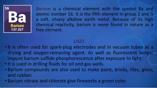 USES
• It is often used for spark-plug electrodes and in vacuum tubes as a
drying and oxygen-removing agent. As well as fluorescent lamps:
impure barium sulfide phosphorescence after exposure to light.
• It is used in drilling fluids for oil and gas wells.
• Barium compounds are also used to make paint, bricks, tiles, glass,
and rubber.
• Barium nitrate and chlorate give fireworks a green color.
Barium is a chemical element with the symbol Ba and
atomic number 56. It is the fifth element in group 2 and is
a soft, silvery alkaline earth metal. Because of its high
chemical reactivity, barium is never found in nature as a
free element. …
 