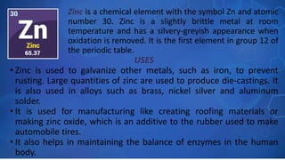 USES
• Zinc is used to galvanize other metals, such as iron, to prevent
rusting. Large quantities of zinc are used to produce die-castings. It
is also used in alloys such as brass, nickel silver and aluminum
solder.
• It is used for manufacturing like creating roofing materials or
making zinc oxide, which is an additive to the rubber used to make
automobile tires.
• It also helps in maintaining the balance of enzymes in the human
body.
Zinc is a chemical element with the symbol Zn and atomic
number 30. Zinc is a slightly brittle metal at room
temperature and has a silvery-greyish appearance when
oxidation is removed. It is the first element in group 12 of
the periodic table.
 