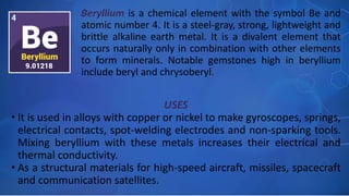 USES
• It is used in alloys with copper or nickel to make gyroscopes, springs,
electrical contacts, spot-welding electrodes and non-sparking tools.
Mixing beryllium with these metals increases their electrical and
thermal conductivity.
• As a structural materials for high-speed aircraft, missiles, spacecraft
and communication satellites.
Beryllium is a chemical element with the symbol Be and
atomic number 4. It is a steel-gray, strong, lightweight and
brittle alkaline earth metal. It is a divalent element that
occurs naturally only in combination with other elements
to form minerals. Notable gemstones high in beryllium
include beryl and chrysoberyl.
 