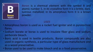 USES
• Amorphous boron is used as a rocket fuel igniter and in pyrotechnic
flares.
• Sodium borate or borax is used to insulate fiber glass and sodium
perborate bleach.
• Boric acid is used in textile products. Boron compounds are also
used in organic synthesis, a particular type of glass manufacture and
as a wood preservative.
• Borax used to be used to make bleach and as a food preservative.
Boron is a chemical element with the symbol B and
atomic number 5. In its crystalline form it is a brittle, dark,
lustrous metalloid; in its amorphous form it is a brown
powder.
 