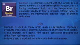 USES
• Bromine is used in many areas such as agricultural chemicals,
dyestuffs, insecticides, pharmaceuticals and chemical intermediates.
• It also liberates free iodine from iodide- containing solutions and
sulfur from hydrogen sulfide.
• Sulfurous acid is oxidized to sulfuric acid by bromine water.
Bromine is a chemical element with the symbol Br and
atomic number 35. It is the third-lightest halogen, and is a
fuming red-brown liquid at room temperature that
evaporates readily to form a similarly colored vapor. Its
properties are intermediate between those of chlorine
and iodine.
 