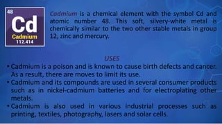 USES
• Cadmium is a poison and is known to cause birth defects and cancer.
As a result, there are moves to limit its use.
• Cadmium and its compounds are used in several consumer products
such as in nickel-cadmium batteries and for electroplating other
metals.
• Cadmium is also used in various industrial processes such as
printing, textiles, photography, lasers and solar cells.
Cadmium is a chemical element with the symbol Cd and
atomic number 48. This soft, silvery-white metal is
chemically similar to the two other stable metals in group
12, zinc and mercury.
 