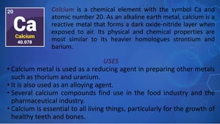 USES
• Calcium metal is used as a reducing agent in preparing other metals
such as thorium and uranium.
• It is also used as an alloying agent.
• Several calcium compounds find use in the food industry and the
pharmaceutical industry.
• Calcium is essential to all living things, particularly for the growth of
healthy teeth and bones.
Calcium is a chemical element with the symbol Ca and
atomic number 20. As an alkaline earth metal, calcium is a
reactive metal that forms a dark oxide-nitride layer when
exposed to air. Its physical and chemical properties are
most similar to its heavier homologues strontium and
barium.
 