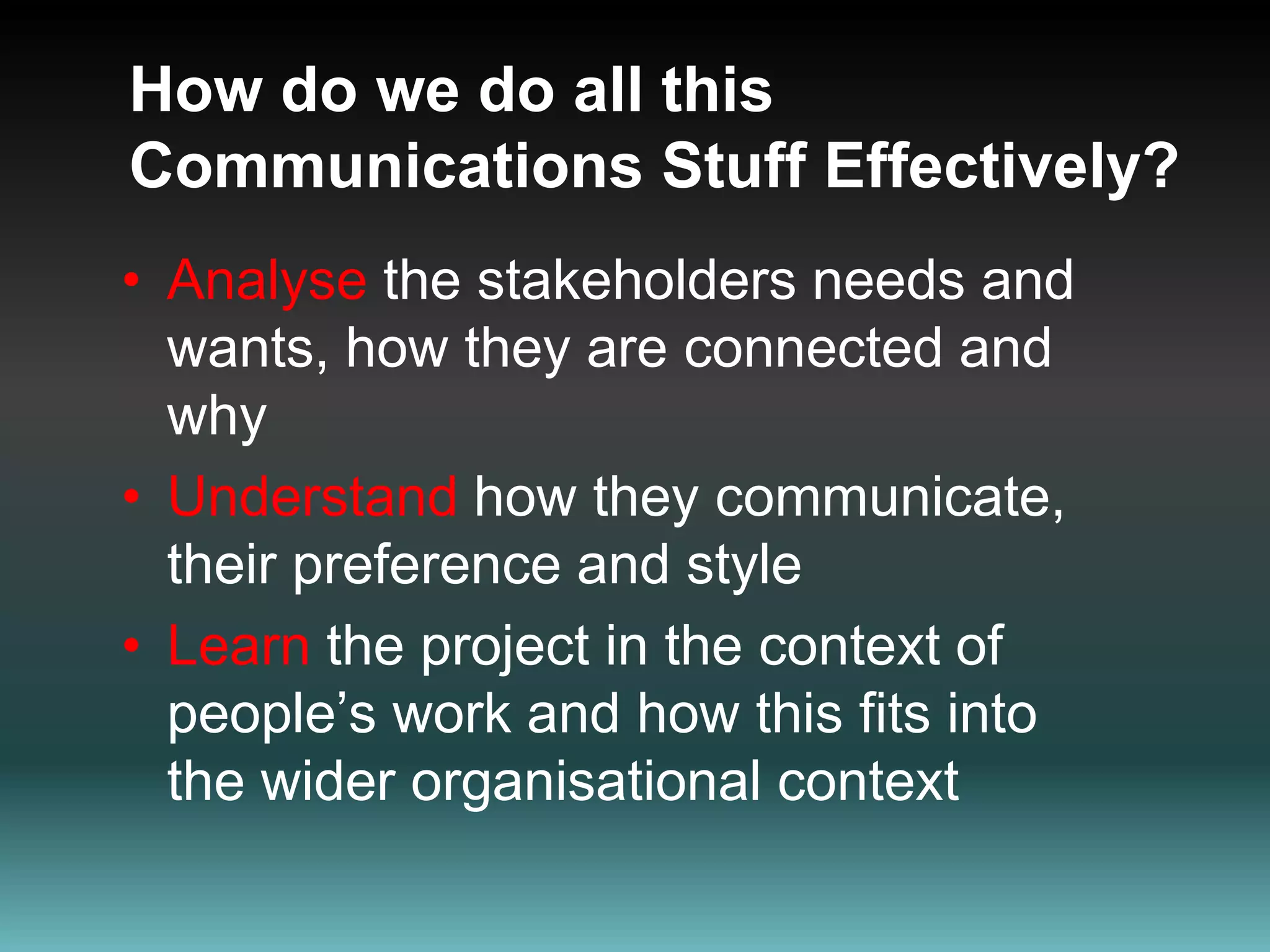 How do we do all this Communications Stuff Effectively?Analysethe stakeholders needs and wants, how they are connected and whyUnderstand how they communicate, their preference and styleLearnthe project in the context of people’s work and how this fits into the wider organisational context