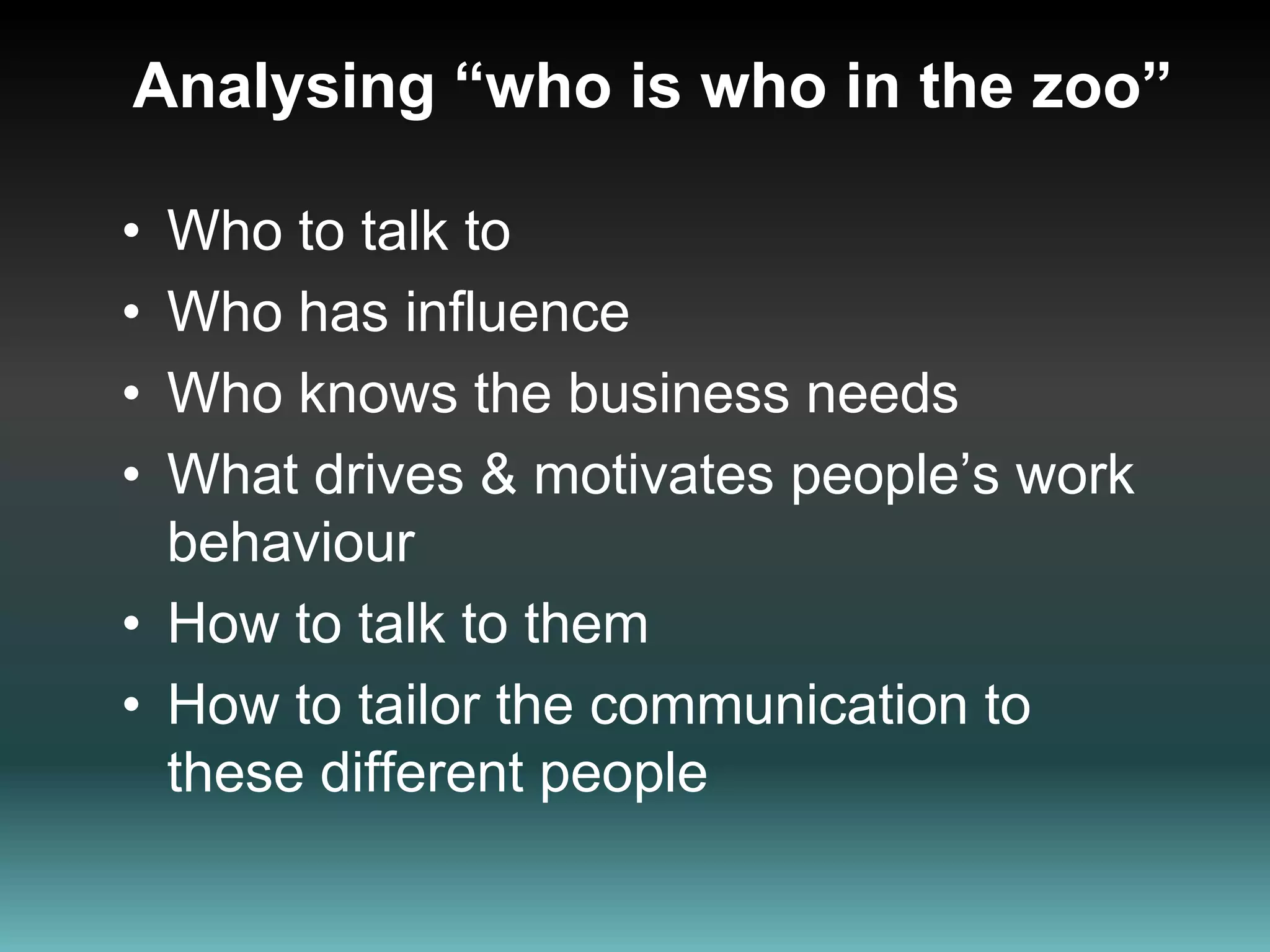 Analysing “who is who in the zoo”Who to talk toWho has influenceWho knows the business needs What drives & motivates people’s work  behaviour How to talk to them  How to tailor the communication to these different people