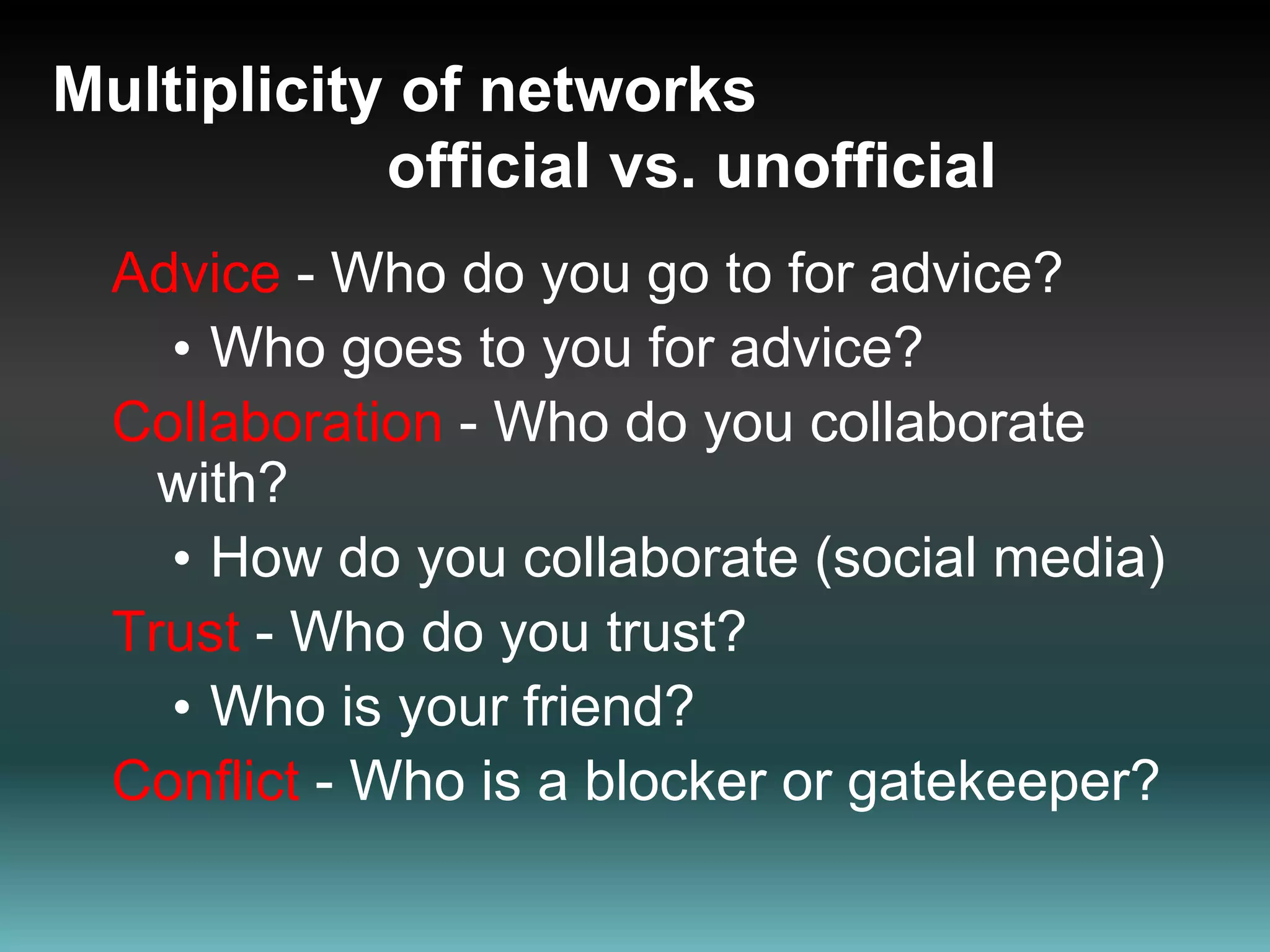 Multiplicity of networks                   official vs. unofficialAdvice - Who do you go to for advice? Who goes to you for advice?Collaboration - Who do you collaborate with?How do you collaborate (social media)Trust - Who do you trust?Who is your friend?Conflict - Who is a blocker or gatekeeper?