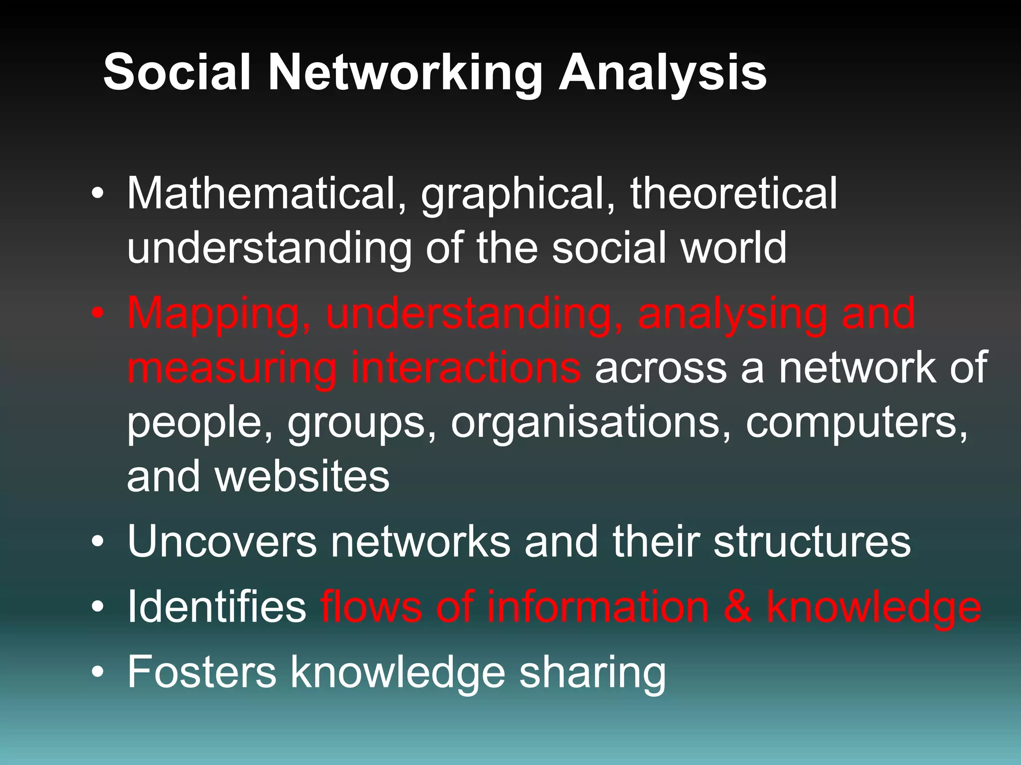 Social Networking AnalysisMathematical, graphical, theoretical understanding of the social worldMapping, understanding, analysing and measuring interactions across a network of people, groups, organisations, computers, and websitesUncovers networks and their structures Identifies flows of information & knowledgeFosters knowledge sharing 