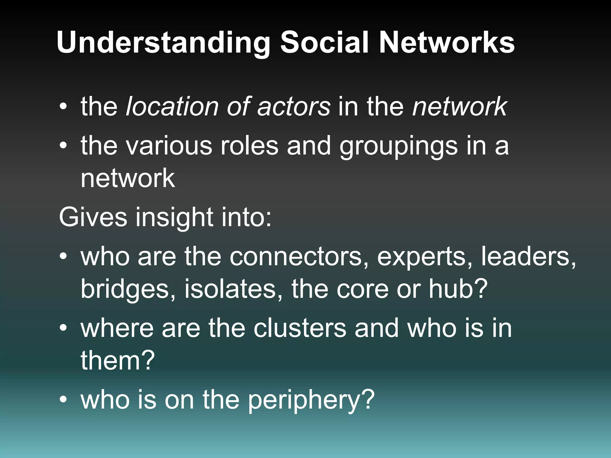 Understanding Social Networks the location of actors in the networkthe various roles and groupings in a network Gives insight into:who are the connectors, experts, leaders, bridges, isolates, the core or hub?where are the clusters and who is in them?who is on the periphery? 