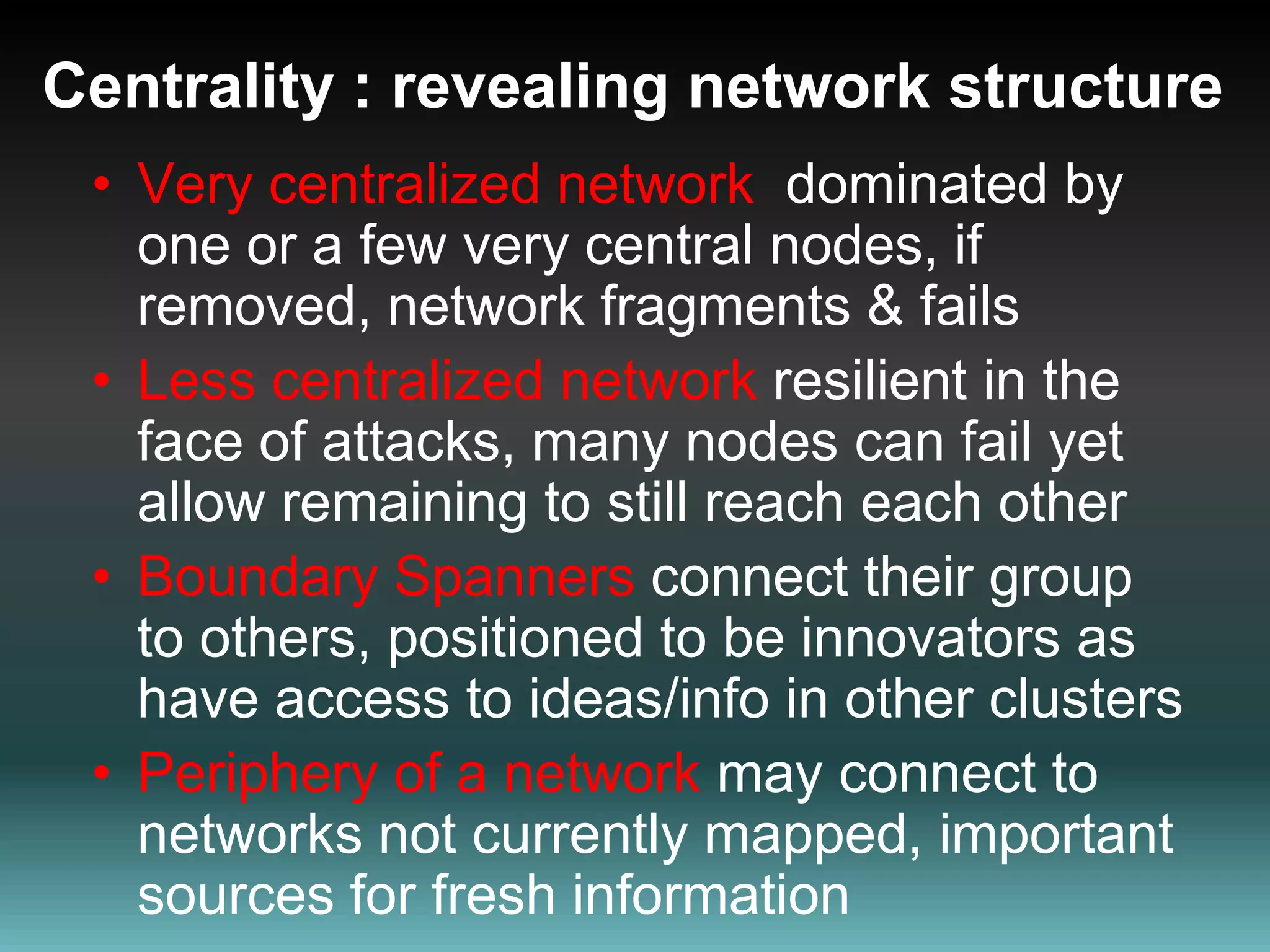 Centrality : revealing network structure Very centralized network  dominated by one or a few very central nodes, if removed, network fragments & fails  Less centralized network resilient in the face of attacks, many nodes can fail yet allow remaining to still reach each other Boundary Spanners connect their group to others, positioned to be innovators as have access to ideas/info in other clusters Periphery of a network may connect to networks not currently mapped, important sources for fresh information 