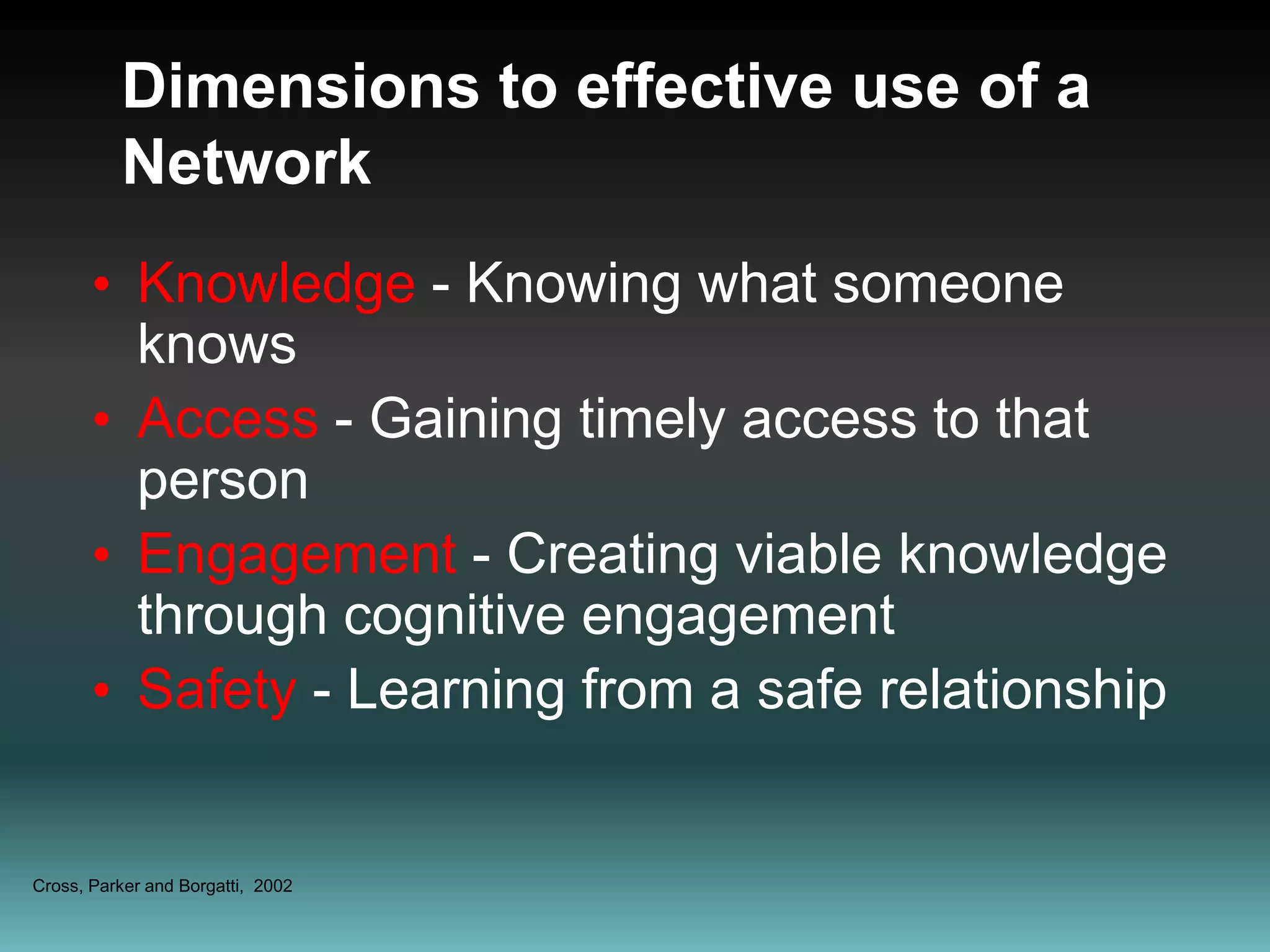 Dimensions to effective use of a  Network Knowledge - Knowing what someone knowsAccess - Gaining timely access to that personEngagement - Creating viable knowledge through cognitive engagementSafety - Learning from a safe relationshipCross, Parker and Borgatti,  2002