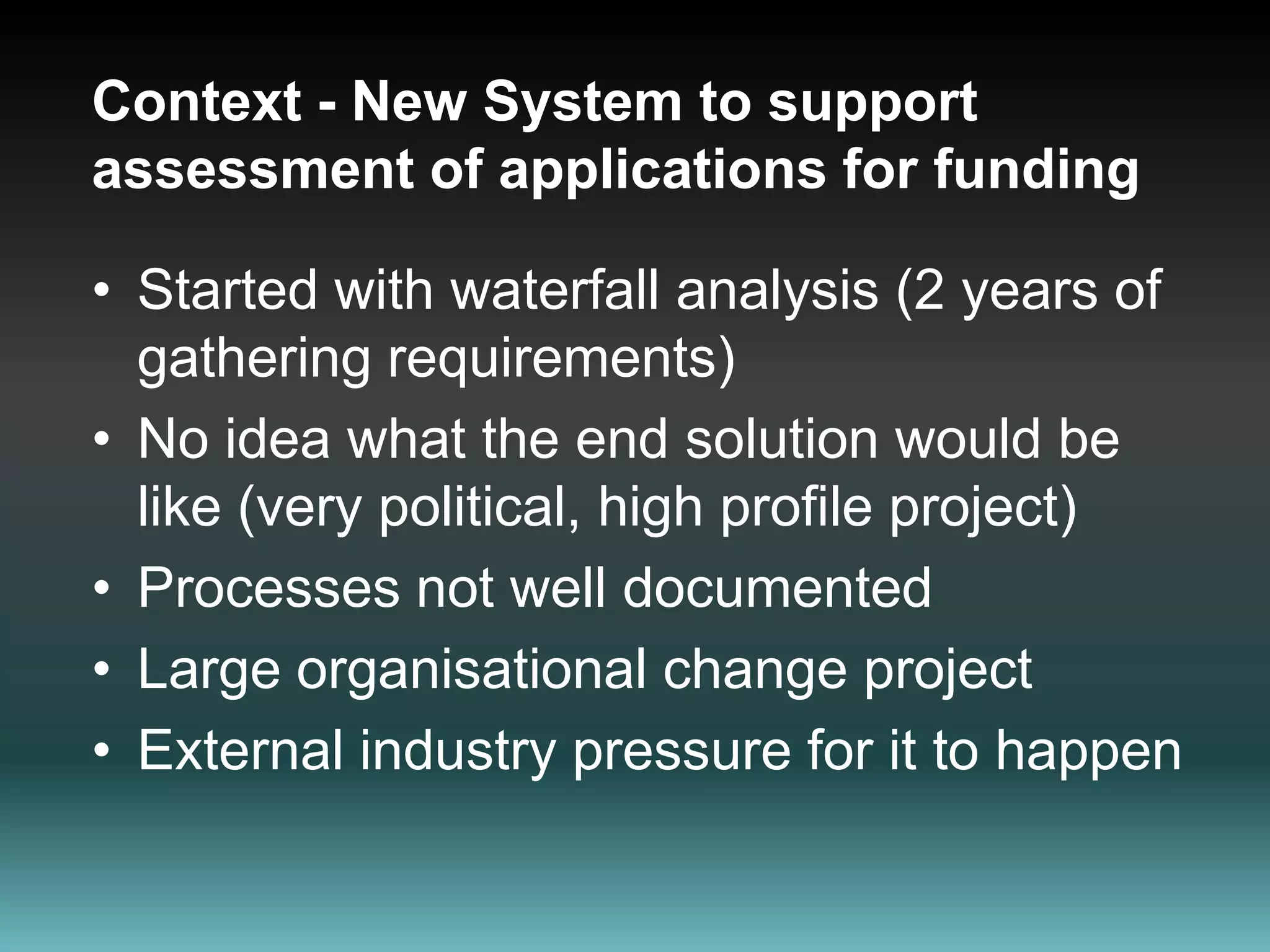 Context - New System to support  assessment of applications for fundingStarted with waterfall analysis (2 years of gathering requirements)No idea what the end solution would be like (very political, high profile project)Processes not well documentedLarge organisational change projectExternal industry pressure for it to happen