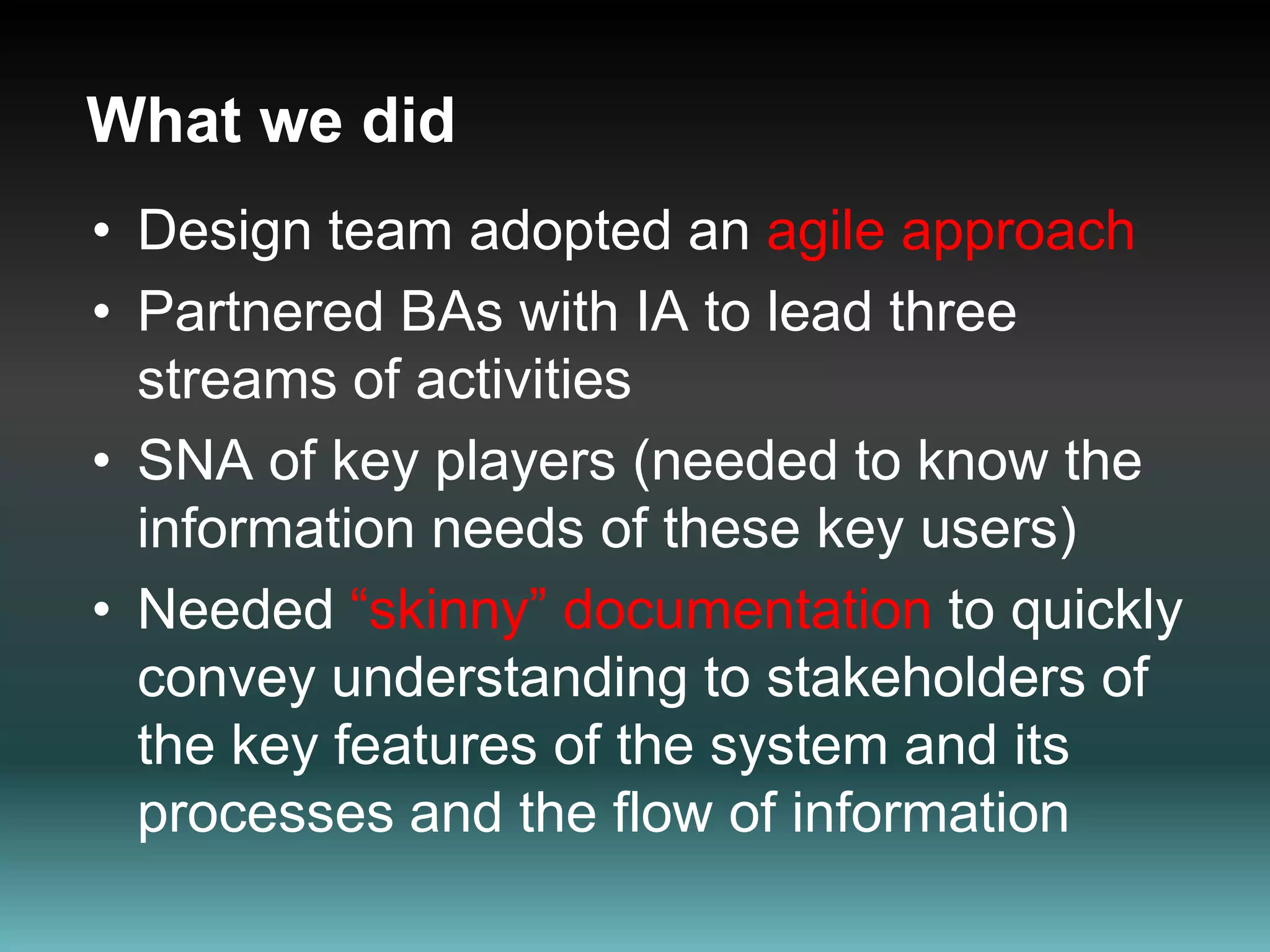 What we didDesign team adopted an agile approachPartnered BAs with IA to lead three streams of activities SNA of key players (needed to know the information needs of these key users)Needed “skinny” documentation to quickly convey understanding to stakeholders of the key features of the system and its processes and the flow of information  
