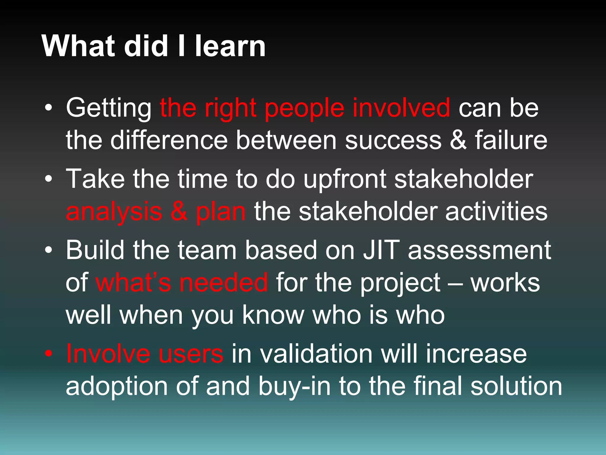 What did I learnGetting the right people involved can be the difference between success & failureTake the time to do upfront stakeholder analysis & plan the stakeholder activities Build the team based on JIT assessment of what’s needed for the project – works well when you know who is who Involve users in validation will increase adoption of and buy-in to the final solution
