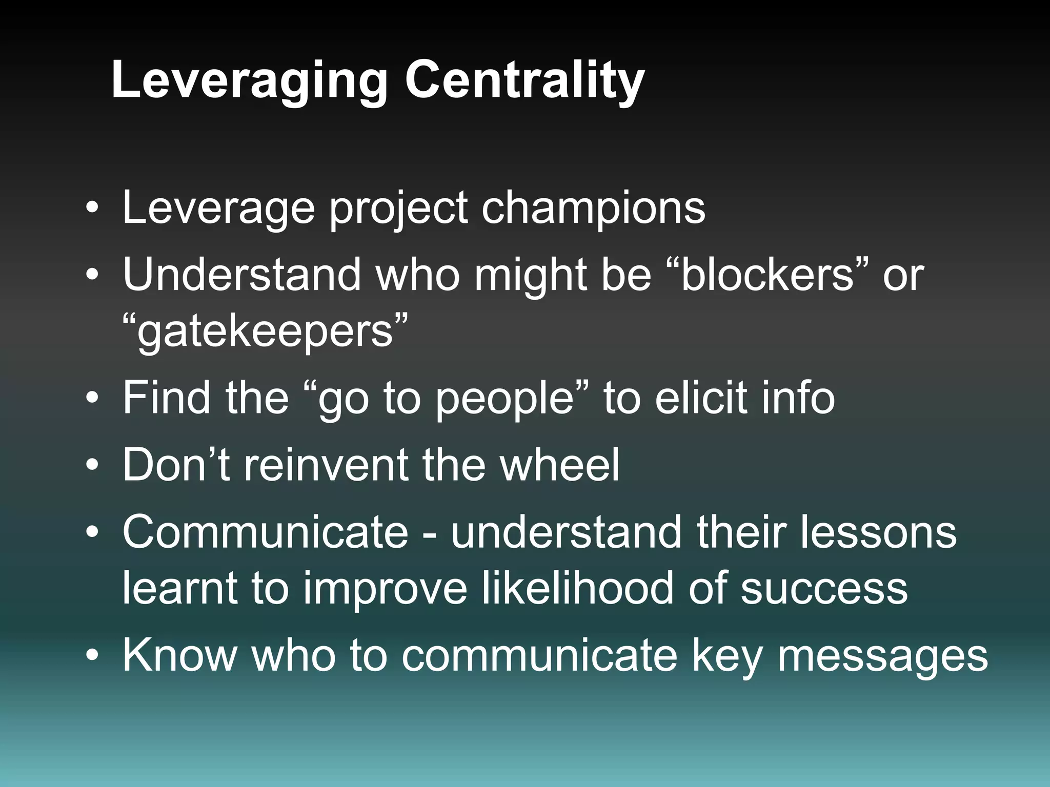 Leveraging CentralityLeverage project champions Understand who might be “blockers” or “gatekeepers” Find the “go to people” to elicit infoDon’t reinvent the wheelCommunicate - understand their lessons learnt to improve likelihood of success Know who to communicate key messages 