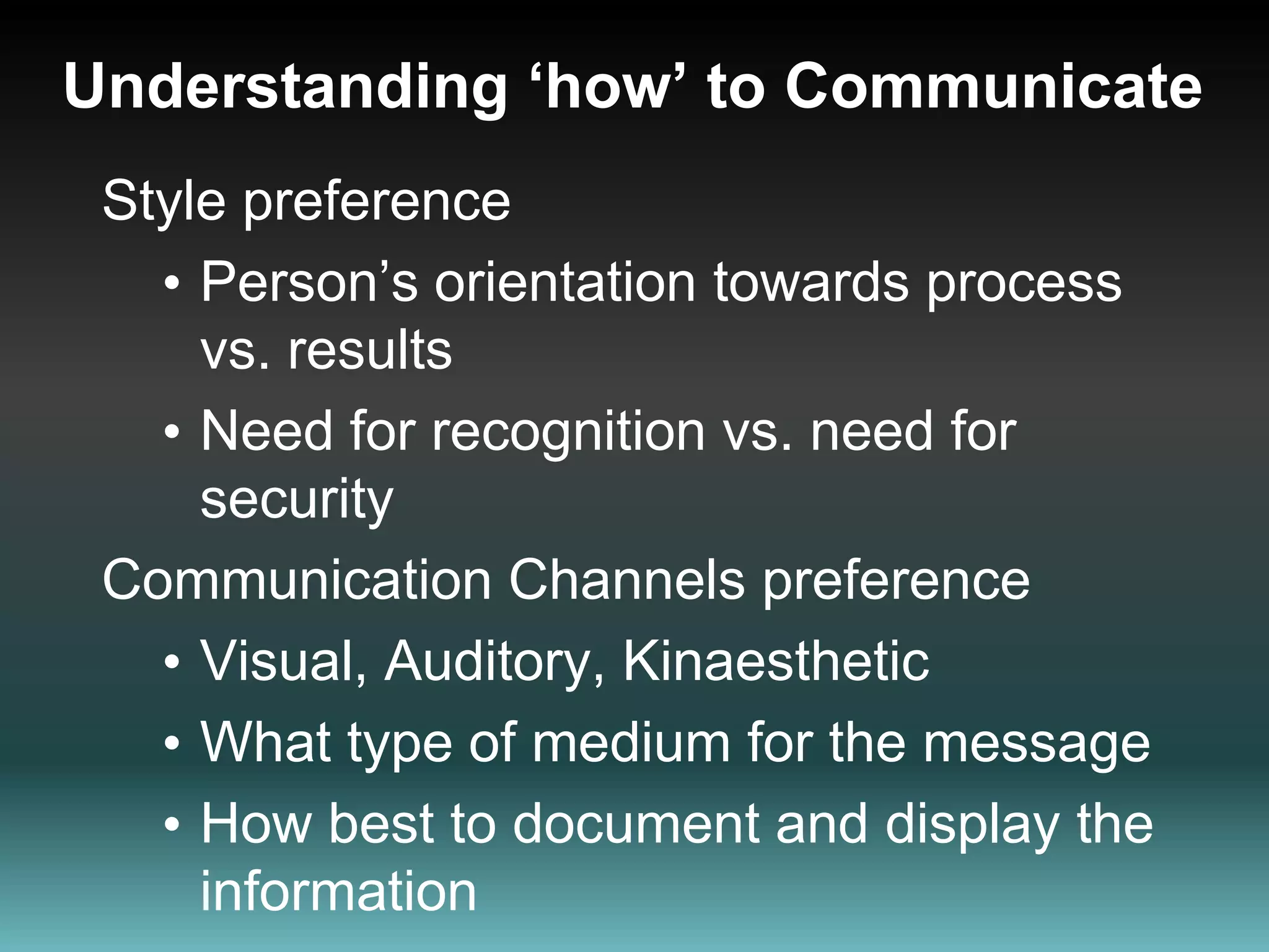 Understanding ‘how’ to CommunicateStyle preferencePerson’s orientation towards process vs. results Need for recognition vs. need for securityCommunication Channels preferenceVisual, Auditory, Kinaesthetic What type of medium for the message How best to document and display the information