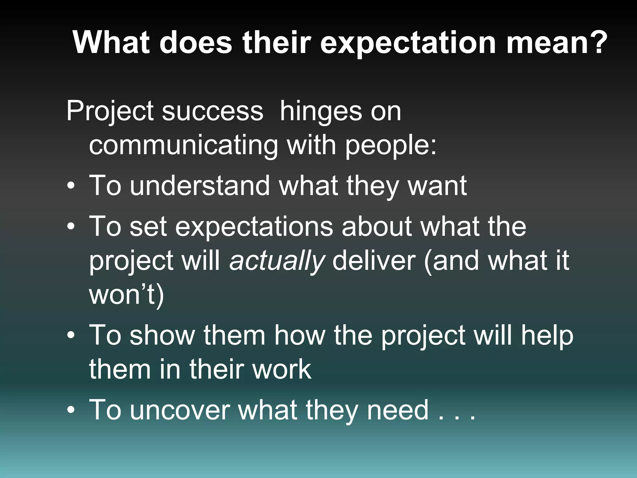 What does their expectation mean?Project success  hinges on communicating with people:To understand what they wantTo set expectations about what the project will actually deliver (and what it won’t)To show them how the project will help them in their workTo uncover what they need . . .