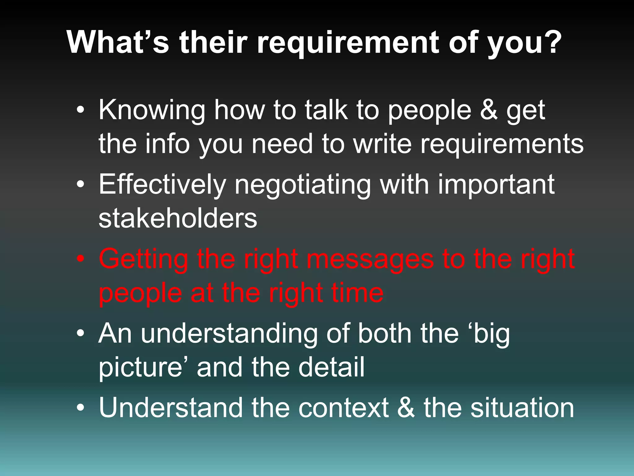 What’s their requirement of you?Knowing how to talk to people & get the info you need to write requirementsEffectively negotiating with important stakeholdersGetting the right messages to the right people at the right timeAn understanding of both the ‘big picture’ and the detail Understand the context & the situation