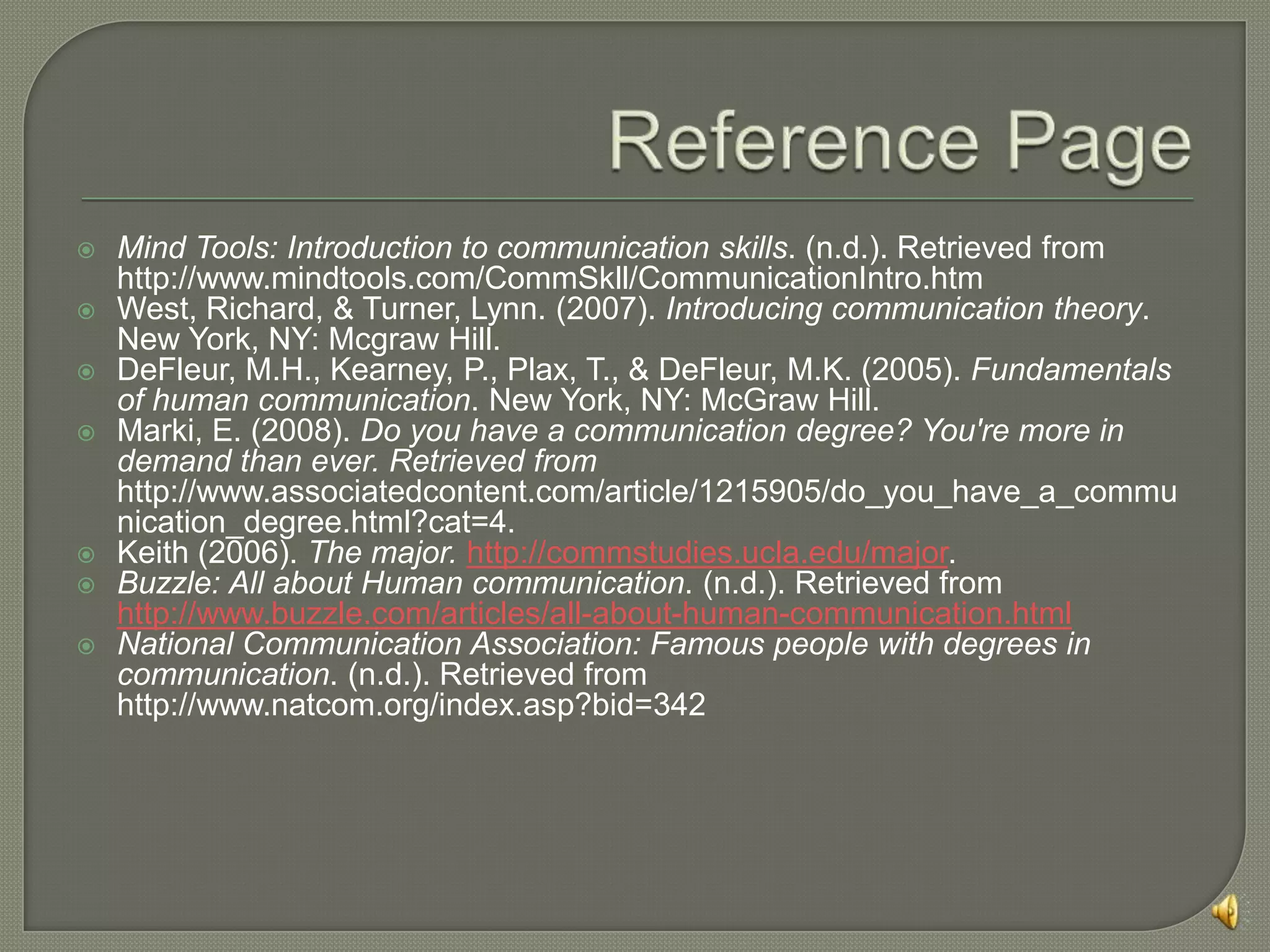 URL:http://www.associatedcontent.com/article/1215905/do_you_have_a_communication_degree.html?cat=4What are the benefits of Communications Studies?Interpersonal CommunicationTeaches students how to communicate with people effectively in face-to-face situations (West, 34)These skills are very applicable to the business world, where as employees, we will need to be able to get messages across to other people and understand what others are saying to usTherefore, people with communications degrees will be at a greater advantage than those who do not have them, and will rise through the ranks faster at their job