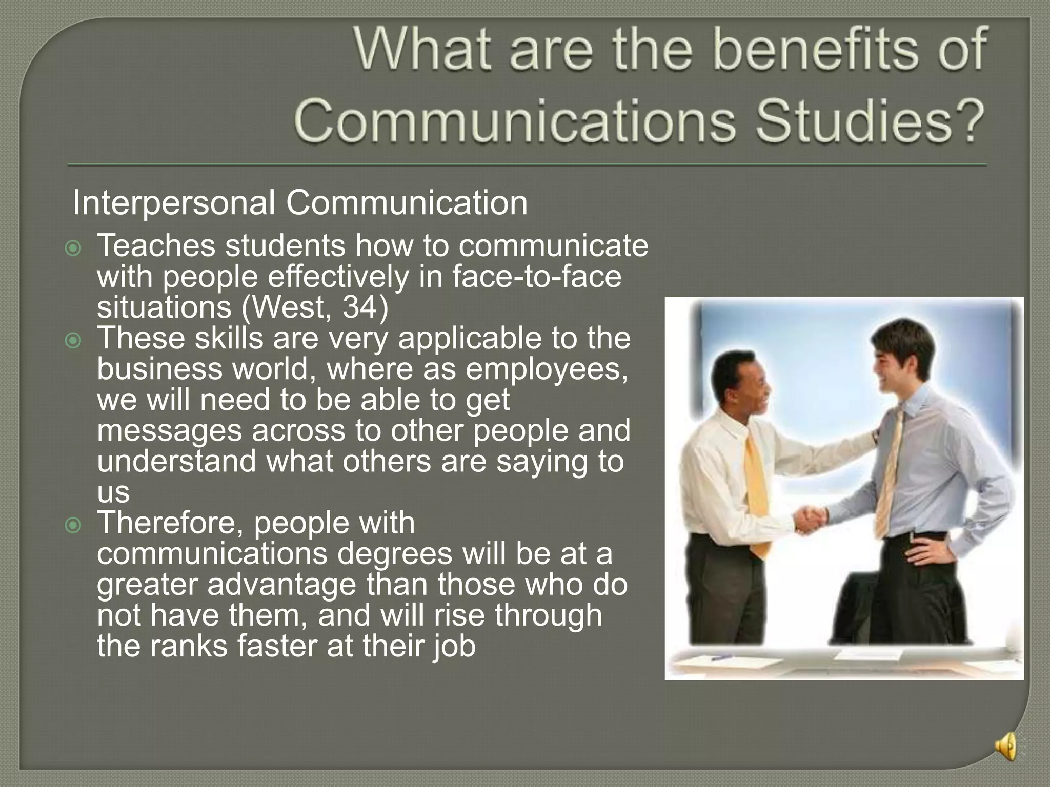 URL : http://www.mindtools.com/CommSkll/CommunicationIntro.htmCommunications	MajorsA Communications degree is not, necessarily, an avenue to television or radio. There are a good amount of opportunities for communication majors from Counseling, marketing, public relations,  etc.It seeks to provide students with a comprehensive knowledge of the nature of human communication, the symbol systems by which it functions, the environments in which it occurs, its media, and its effects. Employing critical and empirical approaches, the major draws its resources from the social sciences, humanities, and fine arts. http://commstudies.ucla.edu/major