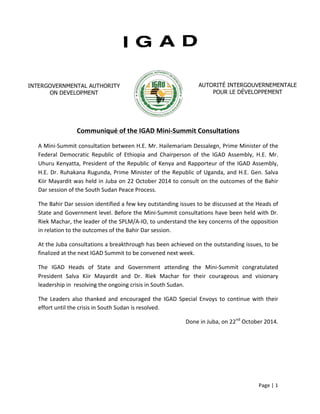 Page 
| 
1 
Communiqué 
of 
the 
IGAD 
Mini-­‐Summit 
Consultations 
A 
Mini-­‐Summit 
consultation 
between 
H.E. 
Mr. 
Hailemariam 
Dessalegn, 
Prime 
Minister 
of 
the 
Federal 
Democratic 
Republic 
of 
Ethiopia 
and 
Chairperson 
of 
the 
IGAD 
Assembly, 
H.E. 
Mr. 
Uhuru 
Kenyatta, 
President 
of 
the 
Republic 
of 
Kenya 
and 
Rapporteur 
of 
the 
IGAD 
Assembly, 
H.E. 
Dr. 
Ruhakana 
Rugunda, 
Prime 
Minister 
of 
the 
Republic 
of 
Uganda, 
and 
H.E. 
Gen. 
Salva 
Kiir 
Mayardit 
was 
held 
in 
Juba 
on 
22 
October 
2014 
to 
consult 
on 
the 
outcomes 
of 
the 
Bahir 
Dar 
session 
of 
the 
South 
Sudan 
Peace 
Process. 
The 
Bahir 
Dar 
session 
identified 
a 
few 
key 
outstanding 
issues 
to 
be 
discussed 
at 
the 
Heads 
of 
State 
and 
Government 
level. 
Before 
the 
Mini-­‐Summit 
consultations 
have 
been 
held 
with 
Dr. 
Riek 
Machar, 
the 
leader 
of 
the 
SPLM/A-­‐IO, 
to 
understand 
the 
key 
concerns 
of 
the 
opposition 
in 
relation 
to 
the 
outcomes 
of 
the 
Bahir 
Dar 
session. 
At 
the 
Juba 
consultations 
a 
breakthrough 
has 
been 
achieved 
on 
the 
outstanding 
issues, 
to 
be 
finalized 
at 
the 
next 
IGAD 
Summit 
to 
be 
convened 
next 
week. 
The 
IGAD 
Heads 
of 
State 
and 
Government 
attending 
the 
Mini-­‐Summit 
congratulated 
President 
Salva 
Kiir 
Mayardit 
and 
Dr. 
Riek 
Machar 
for 
their 
courageous 
and 
visionary 
leadership 
in 
resolving 
the 
ongoing 
crisis 
in 
South 
Sudan. 
The 
Leaders 
also 
thanked 
and 
encouraged 
the 
IGAD 
Special 
Envoys 
to 
continue 
with 
their 
effort 
until 
the 
crisis 
in 
South 
Sudan 
is 
resolved. 
Done 
in 
Juba, 
on 
22nd 
October 
2014. 
INTERGOVERNMENTAL AUTHORITY 
ON DEVELOPMENT 
AUTORITÉ INTERGOUVERNEMENTALE 
POUR LE DÉVELOPPEMENT 
