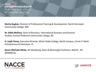 Nerita Hughes, Director of Professional Training & Development, North Hennepin
Community College, MN
Dr. Edith McElroy, Dean of Business, International Business and General
Studies, Central Piedmont Community College, NC
H. Leigh Toney, Executive Director, Miami Dade College, North Campus, Carrie P. Meek
Entrepreneurial Education, FL
Karen-Michelle Mirko, VP, Marketing, Sales & Meaningful Collisions, NACCE , NY
@KMMirko
 