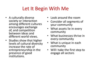 Let It Begin With Me
• A culturally diverse
society or interaction
among different cultures
encourages exchange
of, and competition
between ideas and
different world views.
• Studies show that higher
levels of cultural diversity
increase the rate of
entrepreneurship in the
presence of good
institutions.
• Look around the room
• Consider all segments of
your community
• What assets lie in every
community
• What businesses thrive in
every community
• What is unique in each
community
• Will I take the first step to
engage all sectors
 