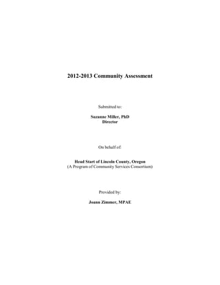 2012-2013 Community Assessment




                Submitted to:

            Suzanne Miller, PhD
                 Director




                On behalf of:


    Head Start of Lincoln County, Oregon
(A Program of Community Services Consortium)




                Provided by:

           Joann Zimmer, MPAE
 