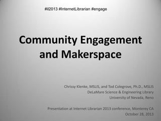 Community Engagement
and Makerspace
Chrissy Klenke, MSLIS, and Tod Colegrove, Ph.D., MSLIS
DeLaMare Science & Engineering Library
University of Nevada, Reno
Presentation at Internet Librarian 2013 conference, Monterey CA
October 28, 2013

 