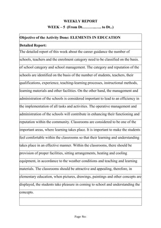 Page No:
WEEKLY REPORT
WEEK – 5 (From Dt………..….. to Dt..)
Objective of the Activity Done: ELEMENTS IN EDUCATION
Detailed R...