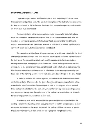 11
ECONOMY AND STREETSCAPE
City streetscaped are first and foremost places is an assemblage of people rather
than economic and political units. The fact that it complicates the study of urban economics.
Looking more closely at the land use on these two sites, the spatial organization of activities
on street level must be analysed.
The main similarity is that commerce is the major economy for both Nehru Bazar
Road and Jalan Besar. Crowds from different parts of the cities flock the streets with the
intention of buying and spending. In Nehru Bazar Road, people tend to visit different
districts for their well-known specialities, whereas in Jalan Besar, economic typologies are
very much textile based, but nodes are more point based.
During daytime at Jalan Besar, the main commercial activities are located in the front
of the shops where customers have their meal for breakfast and also some are there to wait
for their seats. The contact intensity is high, involving passive and chance contacts, as
existing crowds draw more people to the restaurant. Friends and acquaintances are also
created due to the personal activities. Along the road, textile wholesalers, cloth shops, Tip
bits shops all scales make up the economy of Jalan Besar. Some working community that
takes train in the morning, usually need to walk pass Jalan Besar straight to the KTM station.
In terms of informal and temporary stalls, both Nehru Bazar and Jalan Besar share
similarities and also differences. On the Nehru Bazar Road, the percentage of stalls selling
street food is one of the highest followed by retail such as clothing and fabrics. Some of
these stalls are located behind the back alley, where there are big trees as shading devices
and spaces that are not used. Typically, most of the stalls are arranged along the sidewalks
for easier engagement for pedestrians as they pass.
Whereas on Jalan Besar, a higher percentage of temporary stall complement the
existing economy mostly selling street food, or a small food stall by using the space as their
restaurant. Compared to the Nehru Bazar road, the stalls are different in terms of pattern
they started from Lorong or back alleys and are segregated along the sidewalks.
 