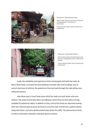 12
Lastly, the walkability and experience of the streetscaped with both the roads. At
Nehru Bazar Road, consistent five-foot walkways line both side of the buildings. Due to
several slow lanes of vehicles, the pedestrians there just walk through the road without any
safety precautions.
Jalan Besar pace is much faster pace which the roads are much busier and more
vehicles. The roads around Jalan Besar are highways, which there are also zebra crossing
available for pedestrian safety. In addition to that, some of the locals are observed creating
their own informal spots to pause and wait to cross the road. Furthermore, parked vehicles
along Jalan Besar, and some double parked slows down the traffic. This phenomenon forms
a small concentration of people, leading to passive contacts.
Contact point – Alley beside Nehru Bazar
Type of activity: Stalls are branched out to the alley
to bring pedestrians in and how it can
communicate.
Contact intensity: Passive, chance of contacts and
acquaintances.
Contact point – Alley beside Jalan Besar
Type of activity: Stalls are branched placed under
the tress as shading device and as a shelter for the
business.
Contact intensity: Passive, chance of contacts and
acquaintances.
 