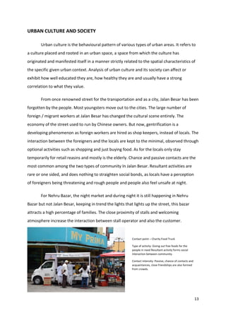 13
URBAN CULTURE AND SOCIETY
Urban culture is the behavioural pattern of various types of urban areas. It refers to
a culture placed and rooted in an urban space, a space from which the culture has
originated and manifested itself in a manner strictly related to the spatial characteristics of
the specific given urban context. Analysis of urban culture and its society can affect or
exhibit how well educated they are, how healthy they are and usually have a strong
correlation to what they value.
From once renowned street for the transportation and as a city, Jalan Besar has been
forgotten by the people. Most youngsters move out to the cities. The large number of
foreign / migrant workers at Jalan Besar has changed the cultural scene entirely. The
economy of the street used to run by Chinese owners. But now, gentrification is a
developing phenomenon as foreign workers are hired as shop keepers, instead of locals. The
interaction between the foreigners and the locals are kept to the minimal, observed through
optional activities such as shopping and just buying food. As for the locals only stay
temporarily for retail reasins and mostly is the elderly. Chance and passive contacts are the
most common among the two types of community In Jalan Besar. Resultant activities are
rare or one sided, and does nothing to straighten social bonds, as locals have a perception
of foreigners being threatening and rough people and people also feel unsafe at night.
For Nehru Bazar, the night market and during night it is still happening in Nehru
Bazar but not Jalan Besar, keeping in trend the lights that lights up the street, this bazar
attracts a high percentage of families. The close proximity of stalls and welcoming
atmosphere increase the interaction between stall operator and also the customer.
Contact point – Charity Food Truck
Type of activity: Giving out free foods for the
people in need Resultant activity forms social
interaction between community.
Contact intensity: Passive, chance of contacts and
acquaintances, close friendships are also formed
from crowds.
 