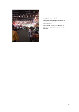 14
Contact point – Street Fruit Stall
Type of activity: Allowing pedestrians to stop by as
a pause to purchase food and interaction between
seller and customer.
Contact intensity: Passive, chance of contacts and
acquaintances, close friendships are also formed
from crowds.
 